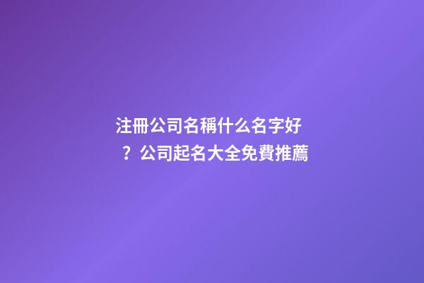 注冊公司名稱什么名字好？公司起名大全免費推薦